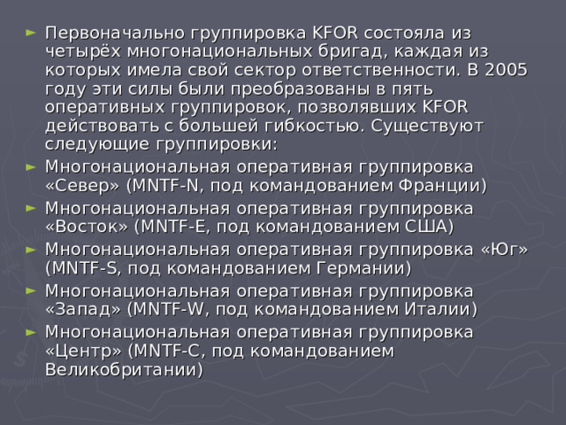 Первоначально группировка KFOR состояла из четырёх многонациональных бригад, каждая из которых имела свой сектор ответственности. В 2005 году эти силы были преобразованы в пять оперативных группировок, позволявших KFOR действовать с большей гибкостью. Существуют следующие группировки: Многонациональная оперативная группировка «Север» (MNTF-N, под командованием Франции) Многонациональная оперативная группировка «Восток» (MNTF-E, под командованием США) Многонациональная оперативная группировка «Юг» (MNTF-S, под командованием Германии) Многонациональная оперативная группировка «Запад» (MNTF-W, под командованием Италии) Многонациональная оперативная группировка «Центр» (MNTF-C, под командованием Великобритании)  