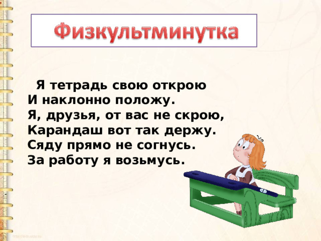   Я тетрадь свою открою И наклонно положу. Я, друзья, от вас не скрою, Карандаш вот так держу. Сяду прямо не согнусь. За работу я возьмусь. 