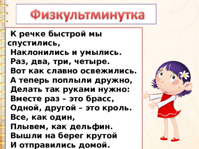  К речке быстрой мы спустились,  Наклонились и умылись.  Раз, два, три, четыре.  Вот как славно освежились.  А теперь поплыли дружно,  Делать так руками нужно:  Вместе раз – это брасс,  Одной, другой – это кроль.  Все, как один,  Плывем, как дельфин.  Вышли на берег крутой  И отправились домой. 