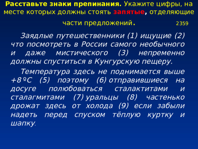 Расставьте знаки препинания. Укажите цифры, на месте которых должны стоять запятые , отделяющие части предложений . 2359 Заядлые путешественники (1) ищущие (2) что посмотреть в России самого необычного и даже мистического (3) непременно должны спуститься в Кунгурскую пещеру. Температура здесь не поднимается выше +8 º C (5) поэтому (6) отправившиеся на досуге полюбоваться сталактитами и сталагмитами (7) уральцы (8) частенько дрожат здесь от холода (9) если забыли надеть перед спуском тёплую куртку и шапку .