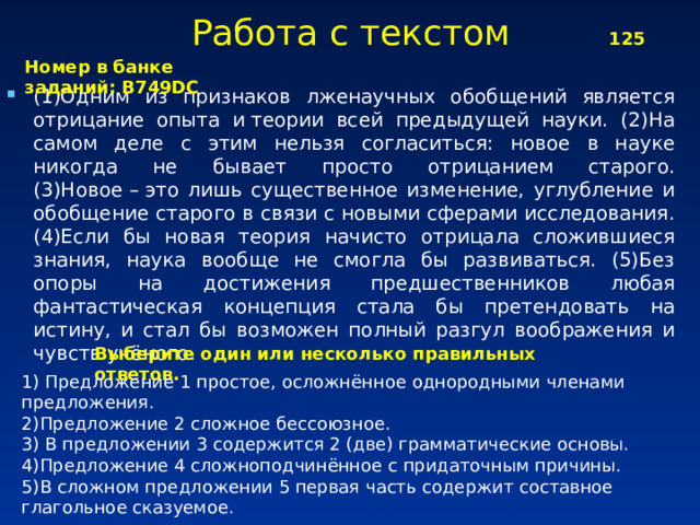 Работа с текстом 125 Номер в банке заданий: B749DC (1)Одним из признаков лженаучных обобщений является отрицание опыта и теории всей предыдущей науки. (2)На самом деле с этим нельзя согласиться: новое в науке никогда не бывает просто отрицанием старого. (3)Новое – это лишь существенное изменение, углубление и обобщение старого в связи с новыми сферами исследования. (4)Если бы новая теория начисто отрицала сложившиеся знания, наука вообще не смогла бы развиваться. (5)Без опоры на достижения предшественников любая фантастическая концепция стала бы претендовать на истину, и стал бы возможен полный разгул воображения и чувств учёного. Выберите один или несколько правильных ответов. 1) Предложение 1 простое, осложнённое однородными членами предложения. 2)Предложение 2 сложное бессоюзное. 3) В предложении 3 содержится 2 (две) грамматические основы. 4)Предложение 4 сложноподчинённое с придаточным причины. 5)В сложном предложении 5 первая часть содержит составное глагольное сказуемое.