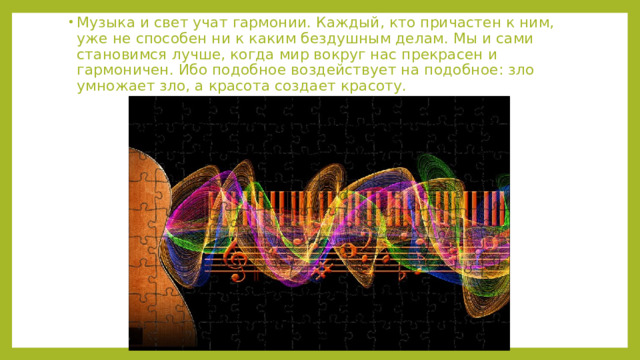 Музыка и свет учат гармонии. Каждый, кто причастен к ним, уже не способен ни к каким бездушным делам. Мы и сами становимся лучше, когда мир вокруг нас прекрасен и гармоничен. Ибо подобное воздействует на подобное: зло умножает зло, а красота создает красоту.