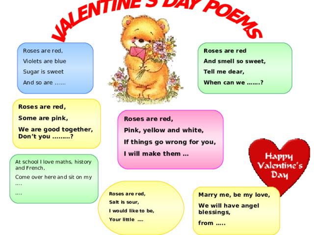 Roses are red And smell so sweet, Tell me dear, When can we …….? Roses are red, Violets are blue Sugar is sweet And so are …… Roses are red, Some are pink, We are good together, Don’t you ………?  Roses are red, Pink, yellow and white, If things go wrong for you, I will make them …   At school I love maths, history and French, Come over here and sit on my …. … . Roses are red, Salt is sour, I would like to be, Your little …. Marry me, be my love, We will have angel blessings, from ….. 