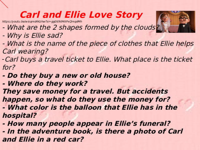 Carl and Ellie Love Story  https://youtu.be/wisqmdAKzhw?si=ggDEN94XPxQmqdMh - What are the 2 shapes formed by the clouds? - Why is Ellie sad? - What is the name of the piece of clothes that Ellie helps Carl wearing? Carl buys a travel ticket to Ellie. What place is the ticket for? - Do they buy a new or old house? - Where do they work? They save money for a travel. But accidents happen, so what do they use the money for? - What color is the balloon that Ellie has in the hospital? - How many people appear in Ellie’s funeral? - In the adventure book, is there a photo of Carl and Ellie in a red car?  - 
