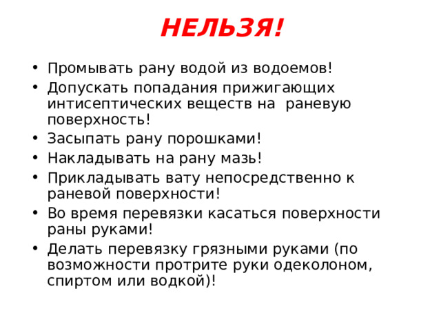НЕЛЬЗЯ!   Промывать рану водой из водоемов! Допускать попадания прижигающих интисептических веществ на раневую поверхность! Засыпать рану порошками! Накладывать на рану мазь! Прикладывать вату непосредственно к раневой поверхности! Во время перевязки касаться поверхности раны руками! Делать перевязку грязными руками (по возможности протрите руки одеколоном, спиртом или водкой)! 