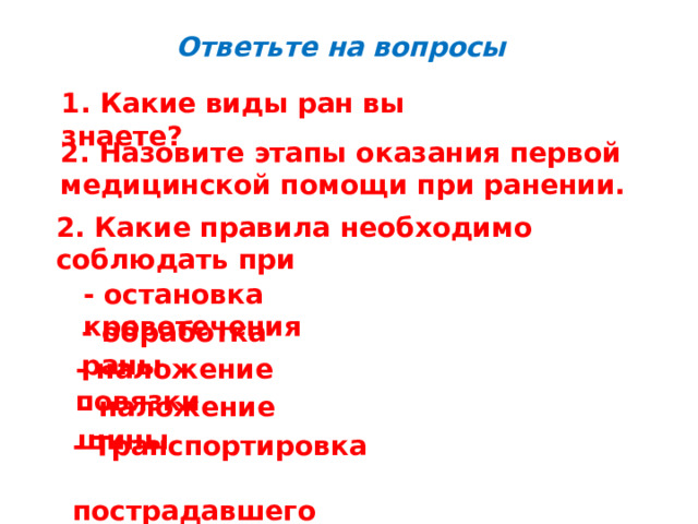 Ответьте на вопросы 1. Какие виды ран вы знаете? 2. Назовите этапы оказания первой медицинской помощи при ранении. 2. Какие правила необходимо соблюдать при - остановка кровотечения - обработка раны - наложение повязки - наложение шины - Транспортировка  пострадавшего 