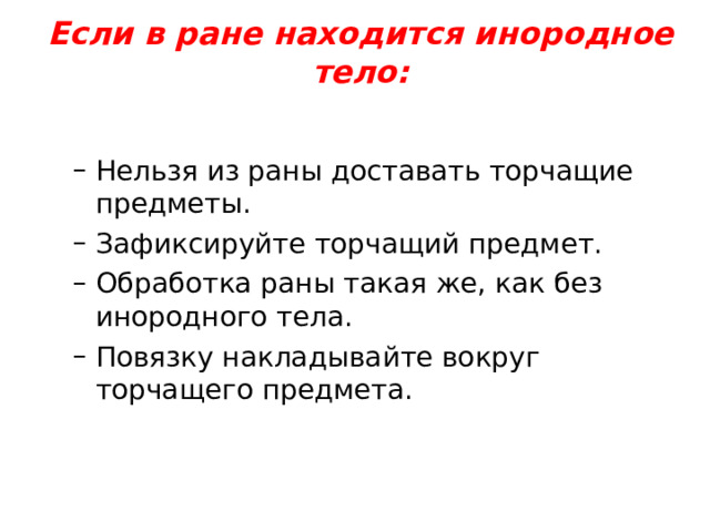 Если в ране находится инородное тело:   Нельзя из раны доставать торчащие предметы. Зафиксируйте торчащий предмет. Обработка раны такая же, как без инородного тела. Повязку накладывайте вокруг торчащего предмета. Нельзя из раны доставать торчащие предметы. Зафиксируйте торчащий предмет. Обработка раны такая же, как без инородного тела. Повязку накладывайте вокруг торчащего предмета. 