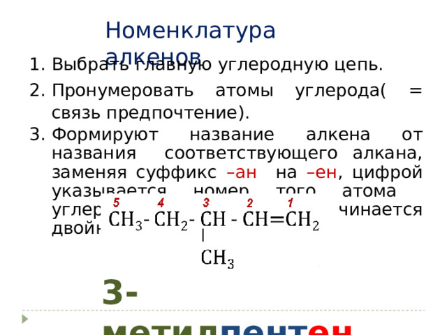 Номенклатура алкенов Выбрать главную углеродную цепь. Пронумеровать атомы углерода( = связь предпочтение). Формируют название алкена от названия соответствующего алкана, заменяя суффикс –ан на –ен , цифрой указывается номер того атома углерода, от которого начинается двойная связь. 3- метил пент ен-1 