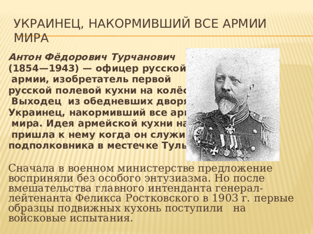 Украинец, накормивший все армии мира Антон Фёдорович Турчанович (1854—1943) — офицер русской  армии, изобретатель первой русской полевой кухни на колёсах.  Выходец из обедневших дворян. Украинец, накормивший все армии  мира. Идея армейской кухни на колёсах  пришла к нему когда он служил в чине подполковника в местечке Тульчин.  Сначала в военном министерстве предложение восприняли без особого энтузиазма. Но после вмешательства главного интенданта генерал-лейтенанта Феликса Ростковского в 1903 г. первые образцы подвижных кухонь поступили на войсковые испытания. 