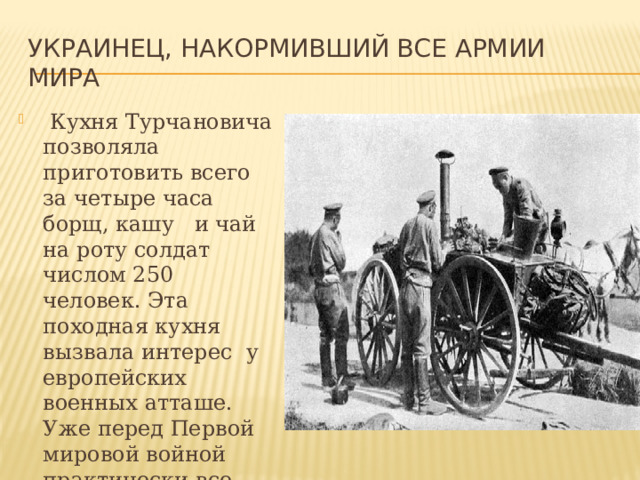 Украинец, накормивший все армии мира  Кухня Турчановича позволяла приготовить всего за четыре часа борщ, кашу и чай на роту солдат числом 250 человек. Эта походная кухня вызвала интерес у европейских военных атташе. Уже перед Первой мировой войной практически все армии мира обзавелись походными полевыми кухнями. 