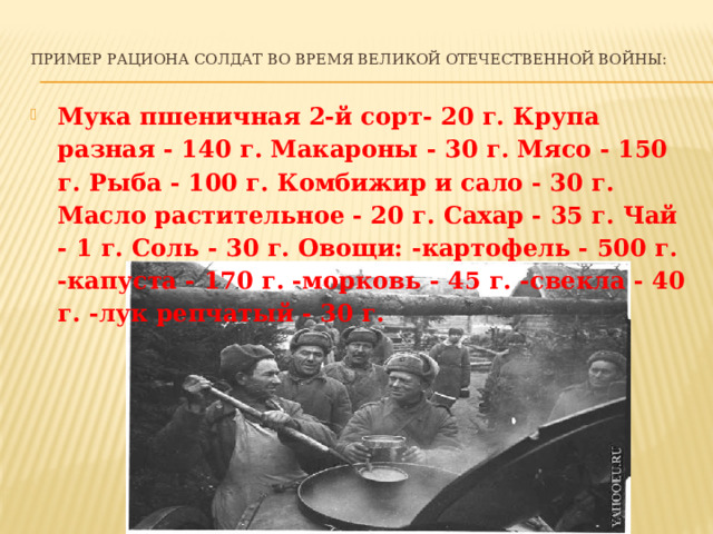 Пример рациона солдат во время Великой Отечественной войны:   Мука пшеничная 2-й сорт- 20 г. Крупа разная - 140 г. Макароны - 30 г. Мясо - 150 г. Рыба - 100 г. Комбижир и сало - 30 г. Масло растительное - 20 г. Сахар - 35 г. Чай - 1 г. Соль - 30 г. Овощи: -картофель - 500 г. -капуста - 170 г. -морковь - 45 г. -свекла - 40 г. -лук репчатый - 30 г. 
