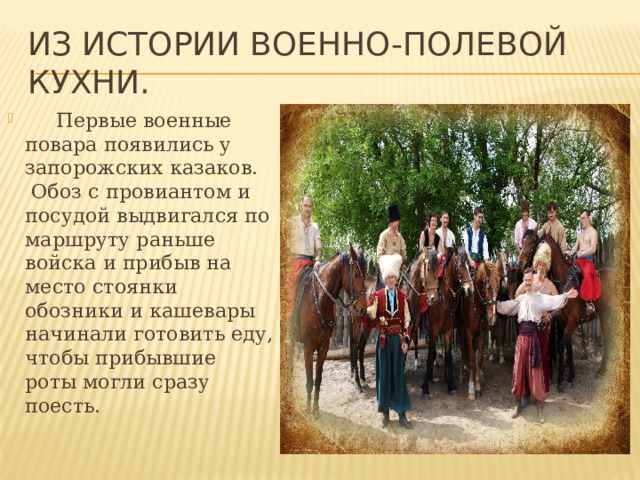 Из истории военно-полевой кухни.      Первые военные повара появились у запорожских казаков.  Обоз с провиантом и посудой выдвигался по маршруту раньше войска и прибыв на место стоянки обозники и кашевары начинали готовить еду, чтобы прибывшие роты могли сразу поесть. 