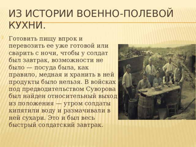 Из истории военно-полевой кухни. Готовить пищу впрок и перевозить ее уже готовой или сварить с ночи, чтобы у солдат был завтрак, возможности не было — посуда была, как правило, медная и хранить в ней продукты было нельзя. В войсках под предводительством Суворова был найден относительный выход из положения — утром солдаты кипятили воду и размачивали в ней сухари. Это и был весь быстрый солдатский завтрак. 