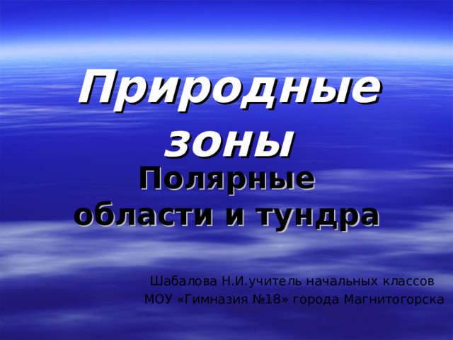 Природные зоны   Полярные области и тундра Шабалова Н.И.учитель начальных классов МОУ «Гимназия №18» города Магнитогорска 