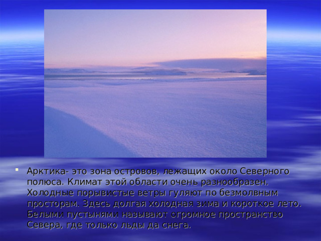 Арктика- это зона островов, лежащих около Северного полюса. Климат этой области очень разнообразен. Холодные порывистые ветры гуляют по безмолвным просторам. Здесь долгая холодная зима и короткое лето. Белыми пустынями называют огромное пространство Севера, где только льды да снега. 