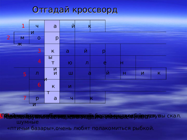 Отгадай кроссворд 1  ч а й к и  м о р ж 2 3  к а й р ы 4  т ю л е н и  л и ш а й н и к и 5 6  к и т  р а ч к и 7 1 .Эти птицы собираются летом на скалистых берегах в шумные 2 .Близкий родственник тюленей. 3. Птицы, которые откладывают яйца прямо на голые уступы скал. 4. На них очень любит поохотится белый медведь. 5. Самое распространенное растение полярных районов. «птичьи базары»,очень любят полакомиться рыбкой. 6. Самый крупный обитатель морей и океанов. 7. Маленькие жители морей которыми питаются рыбы. 