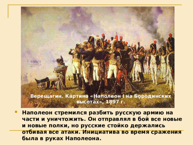 Верещагин. Картина «Наполеон I на Бородинских высотах», 1897 г. Наполеон стремился разбить русскую армию на части и уничтожить. Он отправлял в бой все новые и новые полки, но русские стойко держались отбивая все атаки. Инициатива во время сражения была в руках Наполеона. 