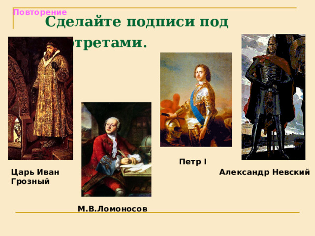 Повторение Сделайте подписи под портретами  Петр I  Александр Невский Царь Иван Грозный М.В.Ломоносов 