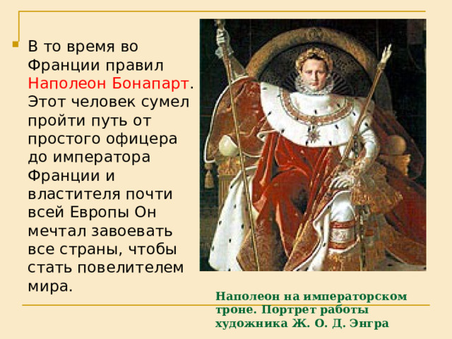 В то время во Франции правил Наполеон Бонапарт . Этот человек сумел пройти путь от простого офицера до императора Франции и властителя почти всей Европы Он мечтал завоевать все страны, чтобы стать повелителем мира. Наполеон на императорском троне. Портрет работы  художника Ж. О. Д. Энгра   