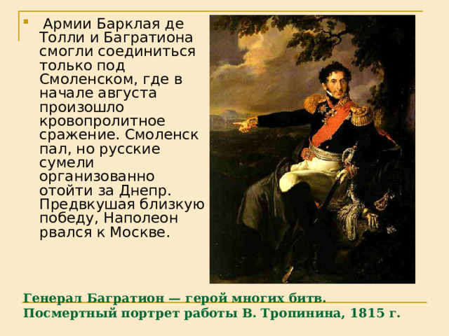  Армии Барклая де Толли и Багратиона смогли соединиться только под Смоленском, где в начале августа произошло кровопролитное сражение. Смоленск пал, но русские сумели организованно отойти за Днепр. Предвкушая близкую победу, Наполеон рвался к Москве. Генерал Багратион — герой многих битв. Посмертный портрет работы В. Тропинина, 1815 г.   