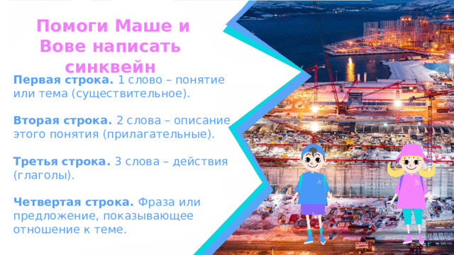  Помоги Маше и Вове написать синквейн Первая строка. 1 слово – понятие или тема (существительное).  Вторая строка. 2 слова – описание этого понятия (прилагательные).  Третья строка. 3 слова – действия (глаголы).  Четвертая строка. Фраза или предложение, показывающее отношение к теме.  