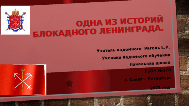 Одна из историй блокадного Ленинграда.   Учитель надомного Рагель Е.Р. Ученики надомного обучения  Начальная школа  ГБОУ №370  г. Санкт – Петербург 2023 год . 