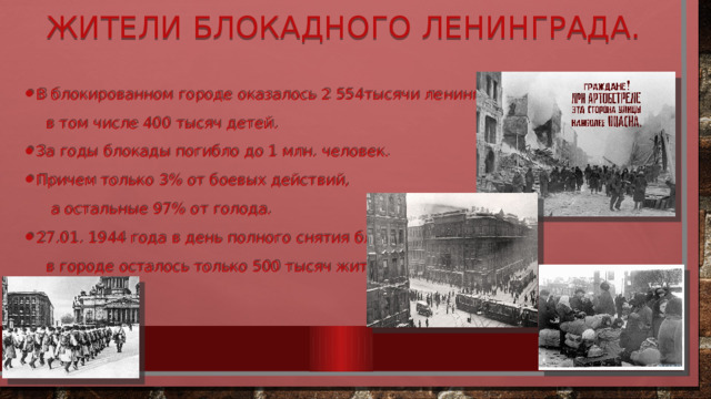 Жители блокадного Ленинграда. В блокированном городе оказалось 2 554тысячи ленинградцев,  в том числе 400 тысяч детей. За годы блокады погибло до 1 млн. человек. Причем только 3% от боевых действий,  а остальные 97% от голода. 27.01. 1944 года в день полного снятия блокады,  в городе осталось только 500 тысяч жителей. 