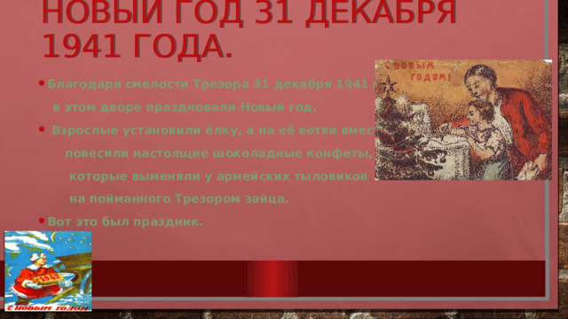 нОвый год 31 декабря 1941 года. Благодаря смелости Трезора 31 декабря 1941 года  в этом дворе праздновали Новый год.  Взрослые установили ёлку, а на её ветви вместе с игрушками  повесили настоящие шоколадные конфеты,  которые выменяли у армейских тыловиков  на пойманного Трезором зайца. Вот это был праздник. 