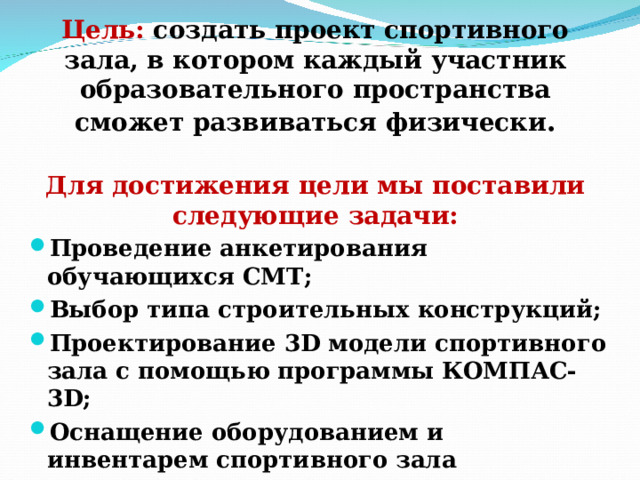    Цель: создать проект спортивного зала, в котором каждый участник образовательного пространства сможет развиваться физически .   Для достижения цели мы поставили следующие задачи:    Проведение анкетирования обучающихся СМТ ; Выбор типа строительных конструкций; Проектирование 3D модели спортивного зала с помощью программы КОМПАС-3 D ; Оснащение оборудованием и инвентарем спортивного зала  