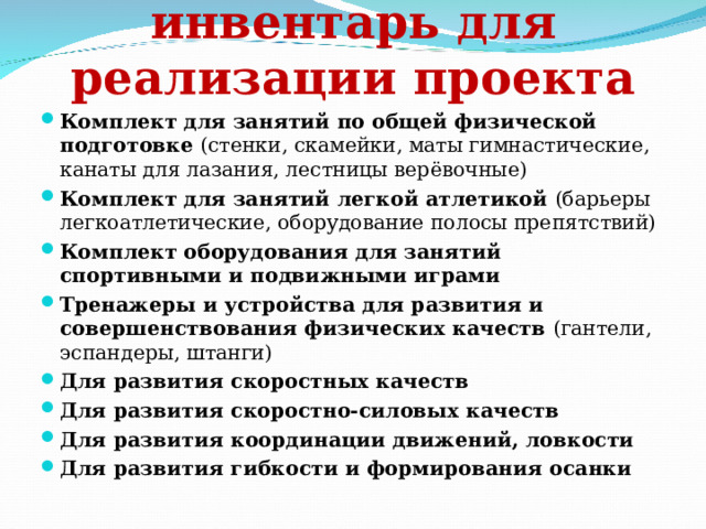 Оборудование и инвентарь для реализации проекта Комплект для занятий по общей физической подготовке ( стенки, скамейки , маты гимнастические, канаты для лазания, лестницы верёвочные) Комплект для занятий легкой атлетикой (барьеры легкоатлетические, оборудование полосы препятствий) Комплект оборудования для занятий спортивными и подвижными играми Тренажеры и устройства для развития и совершенствования физических качеств ( гантели, эспандеры, штанги) Для развития скоростных качеств Для развития скоростно-силовых качеств Для развития координации движений, ловкости Для развития гибкости и формирования осанки  
