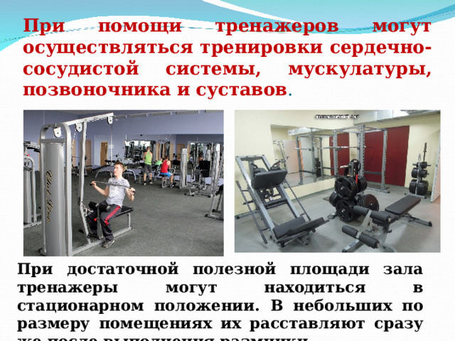 При помощи тренажеров могут осуществляться тренировки сердечно-сосудистой системы, мускулатуры, позвоночника и суставов . При достаточной полезной площади зала тренажеры могут находиться в стационарном положении. В небольших по размеру помещениях их расставляют сразу же после выполнения разминки. 