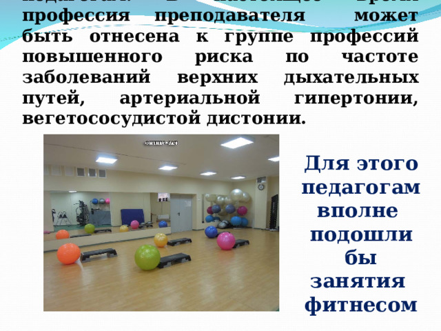 Укреплять здоровье необходимо и педагогам. В настоящее время профессия преподавателя может быть отнесена к группе профессий повышенного риска по частоте заболеваний верхних дыхательных путей, артериальной гипертонии, вегетососудистой дистонии. Для этого педагогам вполне подошли бы занятия фитнесом 