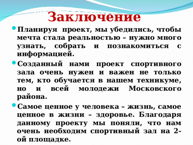 Заключение  Планируя проект, мы убедились, чтобы мечта стала реальностью – нужно много узнать, собрать и познакомиться с информацией. Созданный нами проект спортивного зала очень нужен и важен не только тем, кто обучается в нашем техникуме, но и всей молодежи Московского района. Самое ценное у человека – жизнь, самое ценное в жизни – здоровье. Благодаря данному проекту мы поняли, что нам очень необходим спортивный зал на 2-ой площадке. 