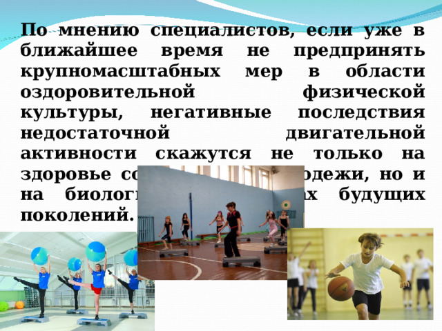 По мнению специалистов, если уже в ближайшее время не предпринять крупномасштабных мер в области оздоровительной физической культуры, негативные последствия недостаточной двигательной активности скажутся не только на здоровье современной молодежи, но и на биологических основах будущих поколений. 