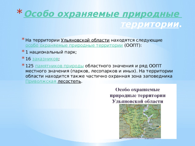 Особо охраняемые природные территории . На территории  Ульяновской области  находятся следующие  особо охраняемые природные территории  (ООПТ): 1 национальный парк; 16  заказников ; 125  памятников природы  областного значения и ряд ООПТ местного значения (парков, лесопарков и иных). На территории области находится также частично охранная зона заповедника  Приволжская лесостепь . 