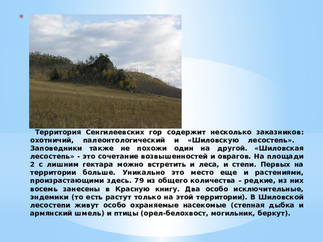                 Территория Сенгилеевских гор содержит несколько заказников: охотничий, палеонтологический и «Шиловскую лесостепь». Заповедники также не похожи один на другой. «Шиловская лесостепь» - это сочетание возвышенностей и оврагов. На площади 2 с лишним гектара можно встретить и леса, и степи. Первых на территории больше. Уникально это место еще и растениями, произрастающими здесь. 79 из общего количества – редкие, из них восемь занесены в Красную книгу. Два особо исключительные, эндемики (то есть растут только на этой территории). В Шиловской лесостепи живут особо охраняемые насекомые (степная дыбка и армянский шмель) и птицы (орел-белохвост, могильник, беркут). 