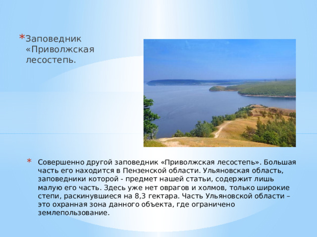 Заповедник «Приволжская лесостепь. Совершенно другой заповедник «Приволжская лесостепь». Большая часть его находится в Пензенской области. Ульяновская область, заповедники которой - предмет нашей статьи, содержит лишь малую его часть. Здесь уже нет оврагов и холмов, только широкие степи, раскинувшиеся на 8,3 гектара. Часть Ульяновской области – это охранная зона данного объекта, где ограничено землепользование. 