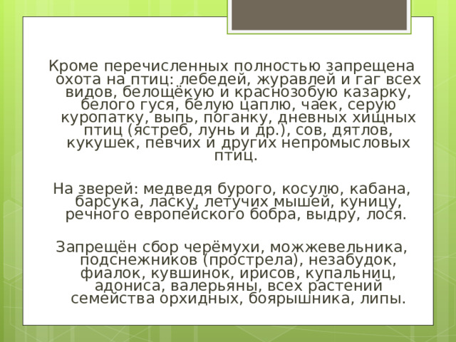 Кроме перечисленных полностью запрещена охота на птиц: лебедей, журавлей и гаг всех видов, белощёкую и краснозобую казарку, белого гуся, белую цаплю, чаек, серую куропатку, выпь, поганку, дневных хищных птиц (ястреб, лунь и др.), сов, дятлов, кукушек, певчих и других непромысловых птиц. На зверей: медведя бурого, косулю, кабана, барсука, ласку, летучих мышей, куницу, речного европейского бобра, выдру, лося. Запрещён сбор черёмухи, можжевельника, подснежников (прострела), незабудок, фиалок, кувшинок, ирисов, купальниц, адониса, валерьяны, всех растений семейства орхидных, боярышника, липы. 