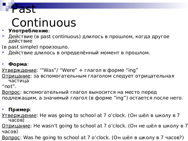 Past Continuous Употребление : Действие (в past continuous) длилось в прошлом, когда другое действие (в past simple) произошло. Действие длилось в определённый момент в прошлом.  Форма : Утверждение : ‘”Was”/ “Were” + глагол в форме “ing” Отрицание : за вспомогательным глаголом следует отрицательная частица “ not ” . Вопрос :  вспомогательный глагол выносится на место перед подлежащим, а значимый глагол (в форме “ing” ) остается после него. Пример : Утверждение : He was going to school at 7 o’clock. (Он шёл в школу в 7 часов) Отрицание : He wasn’t going to school at 7 o’clock. (Он не шёл в школу в 7 часов) Вопрос : Was he going to school at 7 o’clock. (Он шёл в школу в 7 часов?) 