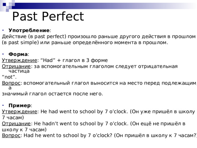 Past Perfect Употребление : Действие (в past perfect) произошло раньше другого действия в прошлом (в past simple) или раньше определённого момента в прошлом.  Форма : Утверждение : “Had” + глагол в 3 форме Отрицание : за вспомогательным глаголом следует отрицательная частица “ not ” . Вопрос : вспомогательный глагол выносится на место перед подлежащим, а значимый глагол остается после него.  Пример : Утверждение : He had went to school by 7 o’clock. (Он уже пришёл в школу к 7 часам) Отрицание : He hadn’t went to school by 7 o’clock. (Он ещё не пришёл в школу к 7 часам) Вопрос : Had he went to school by 7 o’clock? (Он пришёл в школу к 7 часам?) 