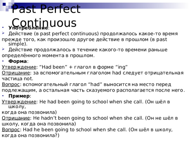 Past Perfect Continuous Употребление : Действие (в past perfect continuous) продолжалось какое-то время прежде того, как произошло другое действие в прошлом (в past simple). Действие продолжалось в течение какого-то времени раньше определённого момента в прошлом. Форма : Утверждение : “Had been” + глагол в форме “ing” Отрицание : за вспомогательным глаголом had следует отрицательная частица not . Вопрос : вспомогательный глагол “ had ” выносится на место перед подлежащим, а остальная часть сказуемого располагается после него . Пример : Утверждение : He had been going to school when she call. (Он шёл в школу, когда она позвонила) Отрицание : He hadn’t been going to school when she call. (Он не шёл в школу, когда она позвонила) Вопрос : Had he been going to school when she call. (Он шёл в школу, когда она позвонила?) 