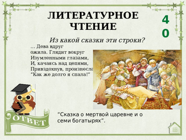 ЛИТЕРАТУРНОЕ ЧТЕНИЕ 40 Из какой сказки эти строки? … Дева вдруг ожила. Глядит вокруг Изумленными глазами, И, качаясь над цепями, Привздохнув, произнесла: “ Как же долго я спала!” “ Сказка о мертвой царевне и о семи богатырях”. 