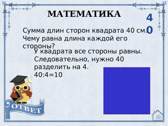 МАТЕМАТИКА 40 Сумма длин сторон квадрата 40 см. Чему равна длина каждой его стороны? У квадрата все стороны равны. Следовательно, нужно 40 разделить на 4. 40:4=10 