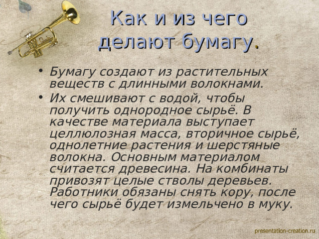 Как и из чего делают бумагу . Бумагу создают из растительных веществ с длинными волокнами. Их смешивают с водой, чтобы получить однородное сырьё. В качестве материала выступает целлюлозная масса, вторичное сырьё, однолетние растения и шерстяные волокна. Основным материалом считается древесина. На комбинаты привозят целые стволы деревьев. Работники обязаны снять кору, после чего сырьё будет измельчено в муку.  