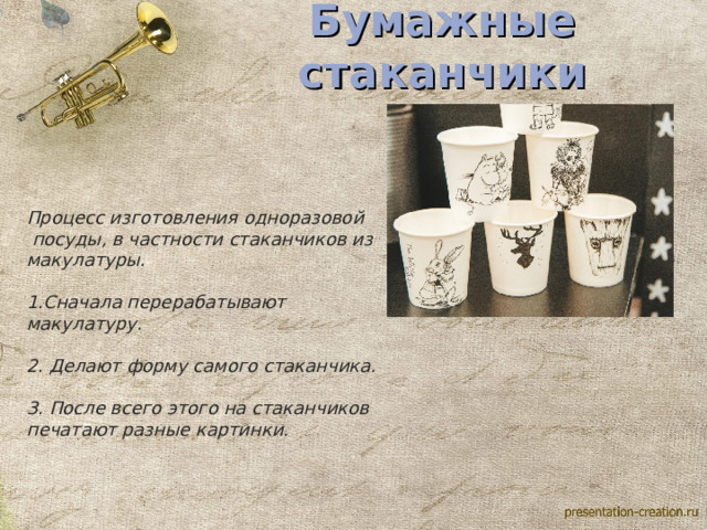 Бумажные стаканчики Процесс изготовления одноразовой  посуды, в частности стаканчиков из макулатуры.  1.Сначала перерабатывают макулатуру.  2. Делают форму самого стаканчика.  3. После всего этого на стаканчиков печатают разные картинки.  