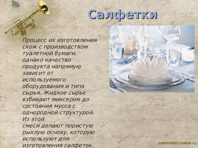                                                                                                                                                                                                                        Салфетки Процесс их изготовления схож с производством туалетной бумаги, однако качество продукта напрямую зависит от используемого оборудования и типа сырья. Жидкое сырье взбивают миксером до состояния мусса с однородной структурой. Из этой смеси делают пористую рыхлую основу, которую используют для изготовления салфеток. Готовая продукция отличается по плотности и белизне. 