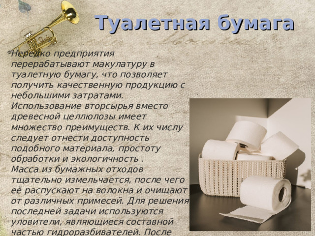 Туалетная бумага Нередко предприятия перерабатывают макулатуру в туалетную бумагу, что позволяет получить качественную продукцию с небольшими затратами. Использование вторсырья вместо древесной целлюлозы имеет множество преимуществ. К их числу следует отнести доступность подобного материала, простоту обработки и экологичность . Масса из бумажных отходов тщательно измельчается, после чего её распускают на волокна и очищают от различных примесей. Для решения последней задачи используются уловители, являющиеся составной частью гидроразбивателей. После этого остается лишь воспользоваться специальным оборудованием для производства бумаги и её намотки на втулки . 