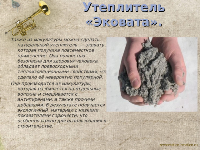 Утеплитель «Эковата». Также из макулатуры можно сделать натуральный утеплитель — эковату , которая получила повсеместное применение. Она полностью безопасна для здоровья человека, обладает превосходными теплоизоляционными свойствами, что сделало её невероятно популярной. Она производится из макулатуры, которая разбивается на отдельные волокна и смешивается с антипиренами, а также прочими добавками. В результате получается экологичный материал с низкими показателями горючести, что особенно важно для использования в строительстве. 