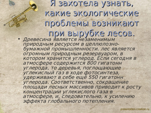 Я захотела узнать, какие экологические проблемы возникают при вырубке лесов. Древесина является незаменимым природным ресурсом в целлюлозно-бумажной промышленности. лес является огромным природным резервуаром, в котором хранится углерод. Если сегодня в атмосфере содержится 800 гигатонн углерода, то деревья, поглощающие углекислый газ в ходе фотосинтеза, удерживают в себе ещё 550 гигатонн углерода. Соответственно, сокращение площади лесных массивов приводит к росту концентрации углекислого газа в атмосфере, и, следовательно, к усилению эффекта глобального потепления . 