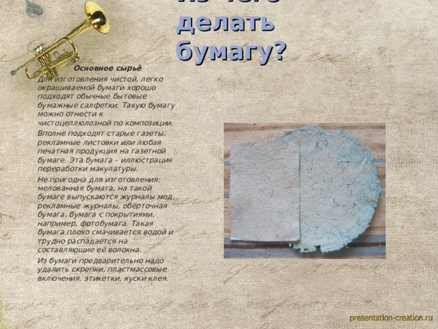    Из чего делать бумагу?    Основное сырьё Для изготовления чистой, легко окрашиваемой бумаги хорошо подходят обычные бытовые бумажные салфетки. Такую бумагу можно отнести к чистоцеллюлозной по композиции. Вполне подходят старые газеты, рекламные листовки или любая печатная продукция на газетной бумаге. Эта бумага – иллюстрация переработки макулатуры.  Не пригодна для изготовления: мелованная бумага, на такой бумаге выпускаются журналы мод, рекламные журналы, обёрточная бумага, бумага с покрытиями, например, фотобумага. Такая бумага плохо смачивается водой и трудно распадается на составляющие её волокна. Из бумаги предварительно надо удалить скрепки, пластмассовые включения, этикетки, куски клея . 
